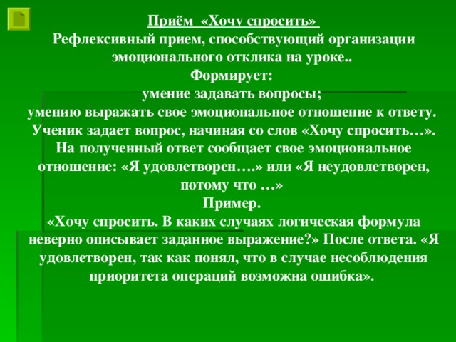 Приём «Хочу спросить» Рефлексивный прием, способствующий организации эмоционального отклика на уроке.. Формирует: умение задавать вопросы; умению выражать свое эмоциональное отношение к ответу. Ученик задает вопрос, начиная со слов «Хочу спросить…». На полученный ответ сообщает свое эмоциональное отношение: «Я удовлетворен….» или «Я неудовлетворен, потому что …» Пример. «Хочу спросить. В каких случаях логическая формула неверно описывает заданное выражение?» После ответа. «Я удовлетворен, так как понял, что в случае несоблюдения приоритета операций возможна ошибка».