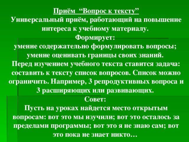 Приём “Вопрос к тексту” Универсальный приём, работающий на повышение интереса к учебному материалу. Формирует: умение содержательно формулировать вопросы; умение оценивать границы своих знаний. Перед изучением учебного текста ставится задача: составить к тексту список вопросов. Список можно ограничить. Например, 3 репродуктивных вопроса и 3 расширяющих или развивающих. Совет: Пусть на уроках найдется место открытым вопросам: вот это мы изучили; вот это осталось за пределами программы; вот это я не знаю сам; вот это пока не знает никто…