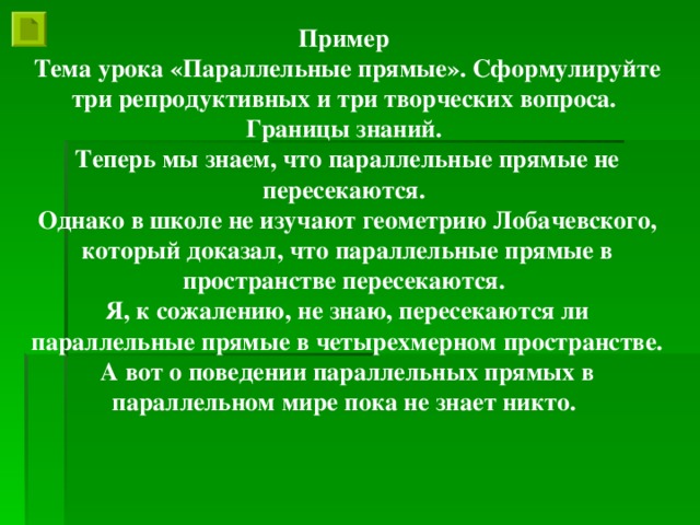 Пример Тема урока «Параллельные прямые». Сформулируйте три репродуктивных и три творческих вопроса. Границы знаний. Теперь мы знаем, что параллельные прямые не пересекаются. Однако в школе не изучают геометрию Лобачевского, который доказал, что параллельные прямые в пространстве пересекаются. Я, к сожалению, не знаю, пересекаются ли параллельные прямые в четырехмерном пространстве. А вот о поведении параллельных прямых в параллельном мире пока не знает никто.