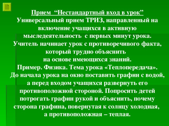 Прием “Нестандартный вход в урок” Универсальный прием ТРИЗ, направленный на включение учащихся в активную мыследеятельность с первых минут урока. Учитель начинает урок с противоречивого факта, который трудно объяснить на основе имеющихся знаний. Пример. Физика. Тема урока «Теплопередача». До начала урока на окно поставить графин с водой, а перед входом учащихся развернуть его противоположной стороной. Попросить детей потрогать графин рукой и объяснить, почему сторона графина, повернутая к солнцу холодная, а противоположная – теплая.