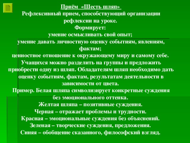 Приём «Шесть шляп» Рефлексивный прием, способствующий организации рефлексии на уроке. Формирует: умение осмысливать свой опыт; умение давать личностную оценку событиям, явлениям, фактам; ценностное отношение к окружающему миру и самому себе. Учащихся можно разделить на группы и предложить приобрести одну из шляп. Обладателям шляп необходимо дать оценку событиям, фактам, результатам деятельности в зависимости от цвета. Пример. Белая шляпа символизирует конкретные суждения без эмоционального оттенка. Желтая шляпа – позитивные суждения. Черная – отражает проблемы и трудности. Красная – эмоциональные суждения без объяснений. Зеленая – творческие суждения, предложения. Синяя – обобщение сказанного, философский взгляд.