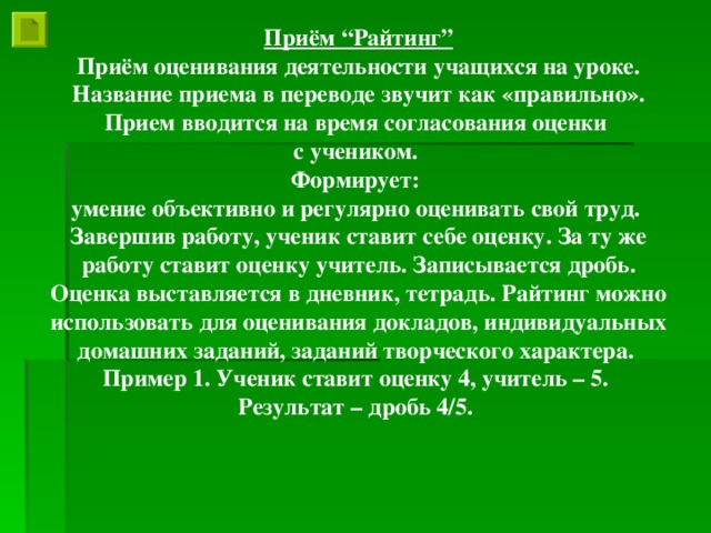 Приём “Райтинг” Приём оценивания деятельности учащихся на уроке. Название приема в переводе звучит как «правильно». Прием вводится на время согласования оценки с учеником. Формирует: умение объективно и регулярно оценивать свой труд. Завершив работу, ученик ставит себе оценку. За ту же работу ставит оценку учитель. Записывается дробь. Оценка выставляется в дневник, тетрадь. Райтинг можно использовать для оценивания докладов, индивидуальных домашних заданий, заданий творческого характера. Пример 1. Ученик ставит оценку 4, учитель – 5. Результат – дробь 4/5.