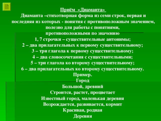 Приём «Диаманта» Диаманта –стихотворная форма из семи строк, первая и последняя из которых - понятия с противоположным значением, полезно для работы с понятиями, противоположными по значению 1, 7 строчки – существительные антонимы; 2 – два прилагательных к первому существительному; 3 – три глагола к первому существительному; 4 – два словосочетания с существительными; 5 – три глагола ко второму существительному; 6 – два прилагательных ко второму существительному. Пример. Город Большой, древний Строится, растет, процветает Известный город, маленькая деревня Возрождается, развивается, кормит Красивая, родная Деревня