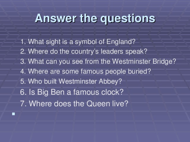 Answer the questions 1. What sight is a symbol of England? 2. Where do the country’s leaders speak? 3. What can you see from the Westminster Bridge? 4. Where are some famous people buried? 5. Who built Westminster Abbey? 1. What sight is a symbol of England? 2. Where do the country’s leaders speak? 3. What can you see from the Westminster Bridge? 4. Where are some famous people buried? 5. Who built Westminster Abbey?  6. Is Big Ben a famous clock?  7. Where does the Queen live?