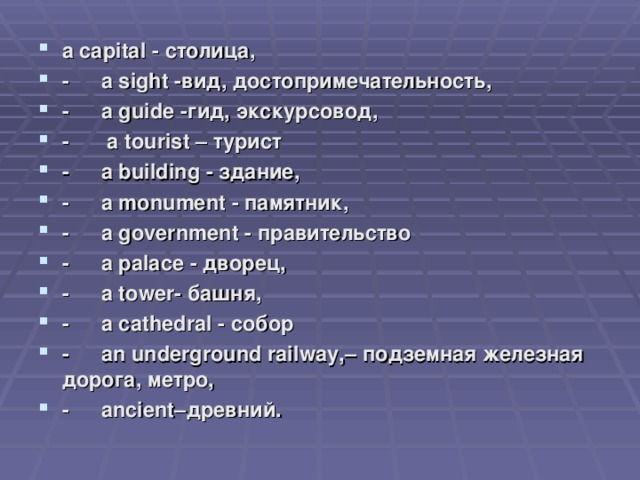 a capital - столица, -  a sight - вид, достопримечательность, -  a guide - гид, экскурсовод, -   a tourist – турист -  a building - здание, -  a monument - памятник, -  a government - правительство -  a palace - дворец, -  a tower- башня, -  a cathedral - собор -  an underground railway,– подземная железная дорога, метро, -  ancient– древний.