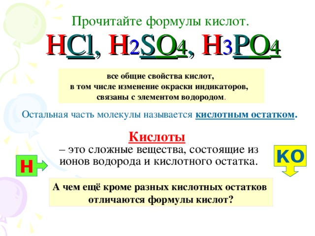 Прочитайте формулы кислот.   H Cl , H 2 S O 4 , H 3 P O 4 все общие свойства кислот, в том числе изменение окраски индикаторов, связаны с элементом водородом . Остальная часть молекулы называется кислотным остатком .  Кислоты   – это сложные вещества, состоящие из ионов водорода и кислотного остатка. КО Н А чем ещё кроме разных кислотных остатков отличаются формулы кислот?