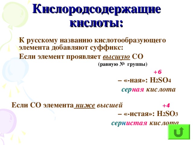 Кислородсодержащие кислоты:  К русскому названию кислотообразующего элемента добавляют суффикс:  Если элемент проявляет высшую СО  (равную № группы)   +6 – «-ная»: H 2 SO 4  сер ная кислота  Если СО элемента  ниже высшей  +4 – «-истая»: H 2 SO 3  сер н истая кислота