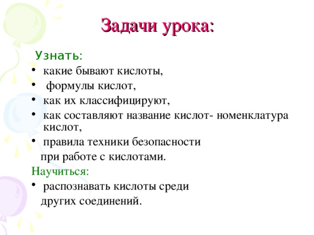 Задачи урока:  Узнать: какие бывают кислоты,  формулы кислот, как их классифицируют, как составляют название кислот- номенклатура кислот, правила техники безопасности  при работе с кислотами. Научиться: распознавать кислоты среди  других соединений.