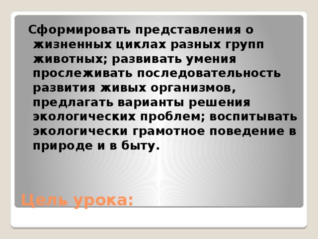 Сформировать представления о жизненных циклах разных групп животных; развивать умения прослеживать последовательность развития живых организмов, предлагать варианты решения экологических проблем; воспитывать экологически грамотное поведение в природе и в быту. Цель урока: