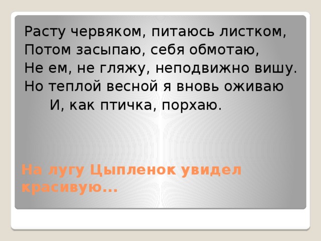 Расту червяком, питаюсь листком, Потом засыпаю, себя обмотаю, Не ем, не гляжу, неподвижно вишу. Но теплой весной я вновь оживаю   И, как птичка, порхаю. На лугу Цыпленок увидел красивую...