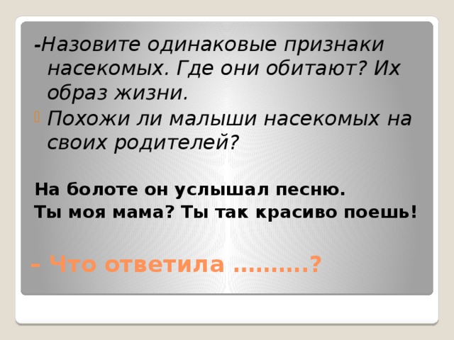 -Назовите одинаковые признаки насекомых. Где они обитают? Их образ жизни. Похожи ли малыши насекомых на своих родителей? На болоте он услышал песню. Ты моя мама? Ты так красиво поешь! – Что ответила ……….?