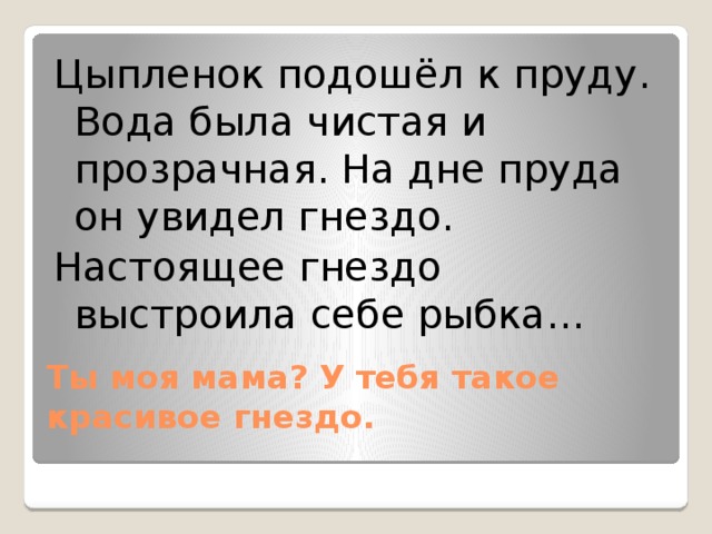 Цыпленок подошёл к пруду. Вода была чистая и прозрачная. На дне пруда он увидел гнездо. Настоящее гнездо выстроила себе рыбка… Ты моя мама? У тебя такое красивое гнездо.