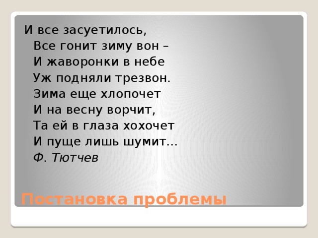 И все засуетилось,  Все гонит зиму вон –  И жаворонки в небе  Уж подняли трезвон.  Зима еще хлопочет  И на весну ворчит,  Та ей в глаза хохочет  И пуще лишь шумит...  Ф. Тютчев Постановка проблемы