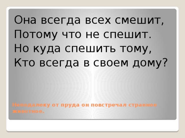 Она всегда всех смешит, Потому что не спешит. Но куда спешить тому, Кто всегда в своем дому? Неподалеку от пруда он повстречал странное животное.