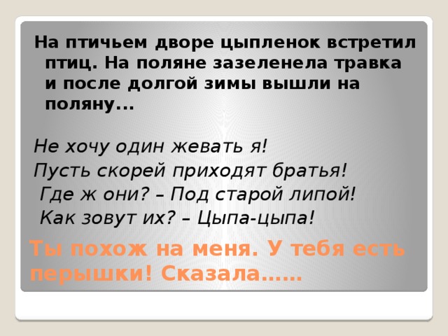 На птичьем дворе цыпленок встретил птиц. На поляне зазеленела травка и после долгой зимы вышли на поляну... Не хочу один жевать я! Пусть скорей приходят братья!  Где ж они? – Под старой липой!  Как зовут их? – Цыпа-цыпа! Ты похож на меня. У тебя есть перышки! Сказала……