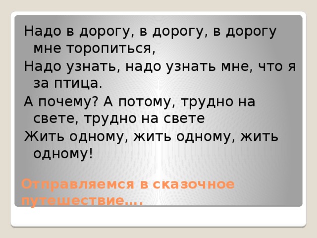 Надо в дорогу, в дорогу, в дорогу мне торопиться, Надо узнать, надо узнать мне, что я за птица. А почему? А потому, трудно на свете, трудно на свете Жить одному, жить одному, жить одному! Отправляемся в сказочное путешествие….