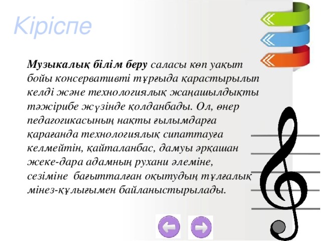 Кіріспе Музыкалық білім беру саласы көп уақыт бойы консервативті тұрғыда қарастырылып келді және технологиялық жаңашылдықты тәжірибе жүзінде қолданбады. Ол, өнер педагогикасының нақты ғылымдарға қарағанда технологиялық сипаттауға келмейтін, қайталанбас, дамуы әрқашан жеке-дара адамның рухани әлеміне, сезіміне  бағытталған оқытудың тұлғалық мінез-құлығымен байланыстырылады.