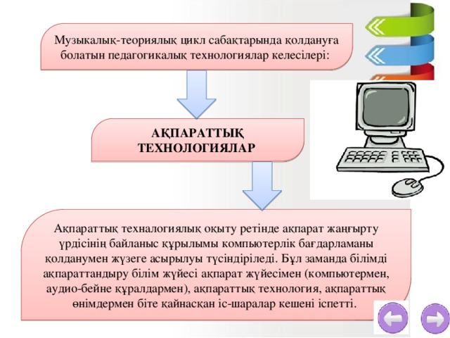 Музыкалық-теориялық цикл сабақтарында қолдануға болатын педагогикалық технологиялар келесілері:  АҚПАРАТТЫҚ ТЕХНОЛОГИЯЛАР Ақпараттық техналогиялық оқыту ретінде ақпарат жаңғырту үрдісінің байланыс құрылымы компьютерлік бағдарламаны қолданумен жүзеге асырылуы түсіндіріледі. Бұл заманда білімді ақпараттандыру білім жүйесі ақпарат жүйесімен (компьютермен, аудио-бейне құралдармен), ақпараттық технология, ақпараттық өнімдермен біте қайнасқан іс-шаралар кешені іспетті.