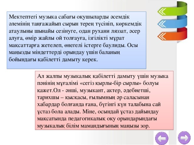 Мектептегі музыка сабағы оқушыларды әсемдік әлемінің таңғажайып сырын терең түсініп, көркемдік атаулыны шынайы сезінуге, одан рухани ляззат, әсер алуға, өмір жайлы ой толғауға, ізгілікті мұрат мақсаттарға жетелеп, өнегелі істерге баулиды. Осы маңызды міндеттерді орындау үшін баланың бойындағы қабілетті дамыту керек. Ал жалпы музыкалық қабілетті дамыту үшін музыка пәнінің мұғалімі «сегіз қырлы-бір сырлы» болуы қажет.Ол - әнші, музыкант, актер, әдебиетші, тарихшы – қысқасы, ғылымның әр саласынан хабардар болғанда ғана, бүгінгі күн талабына сай ұстаз бола алады. Міне, осындай ұстаз дайындау мақсатында педагогикалық оқу орындарындағы музыкалық білім мамандығының маңызы зор.