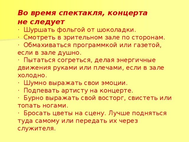 Во время спектакля, концерта не следует · Шуршать фольгой от шоколадки. · Смотреть в зрительном зале по сторонам. · Обмахиваться программкой или газетой, если в зале душно. · Пытаться согреться, делая энергичные движения руками или плечами, если в зале холодно. · Шумно выражать свои эмоции. · Подпевать артисту на концерте. · Бурно выражать свой восторг, свистеть или топать ногами. · Бросать цветы на сцену. Лучше подняться туда самому или передать их через служителя.