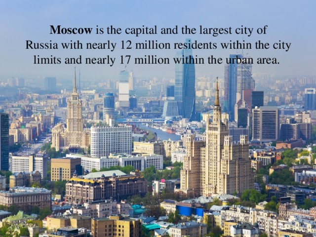 Moscow is the capital and the largest city of Russia with nearly 12 million residents within the city limits and nearly 17 million within the urban area. 