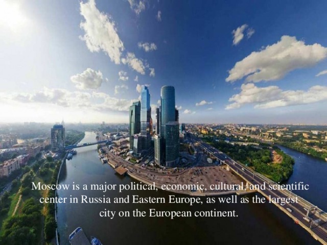   Moscow is a major political, economic, cultural, and scientific center in Russia and Eastern Europe, as well as the largest city on the European continent.