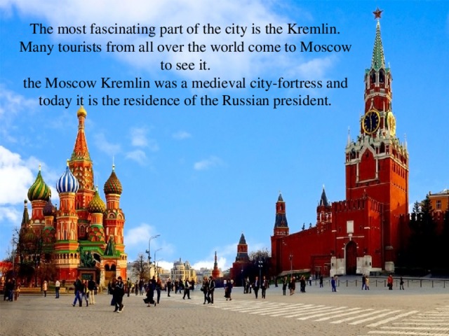 The most fascinating part of the city is the Kremlin.  Many tourists from all over the world come to Moscow to see it.  the Moscow Kremlin was a medieval city-fortress and today it is the residence of the Russian president.