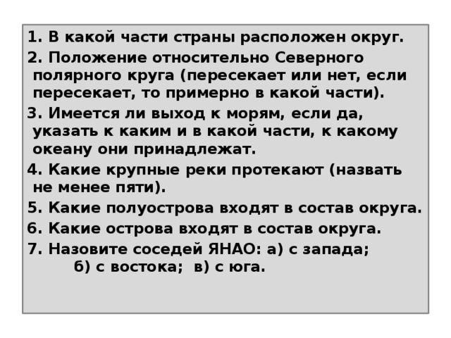 1. В какой части страны расположен округ. 2. Положение относительно Северного полярного круга (пересекает или нет, если пересекает, то примерно в какой части). 3. Имеется ли выход к морям, если да, указать к каким и в какой части, к какому океану они принадлежат. 4. Какие крупные реки протекают (назвать не менее пяти). 5. Какие полуострова входят в состав округа. 6. Какие острова входят в состав округа. 7. Назовите соседей ЯНАО: а) с запада; б) с востока; в) с юга.