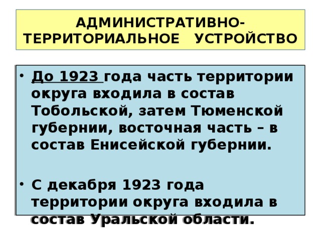 АДМИНИСТРАТИВНО-ТЕРРИТОРИАЛЬНОЕ УСТРОЙСТВО До 1923 года часть территории округа входила в состав Тобольской, затем Тюменской губернии, восточная часть – в состав Енисейской губернии.