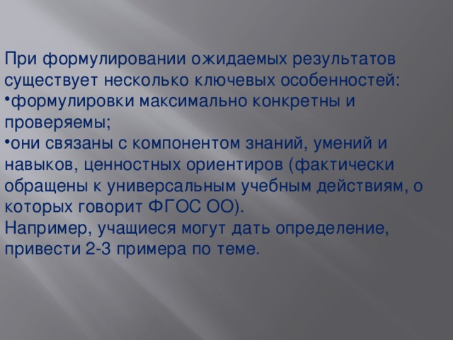 При формулировании ожидаемых результатов существует несколько ключевых особенностей: формулировки максимально конкретны и проверяемы; они связаны с компонентом знаний, умений и навыков, ценностных ориентиров (фактически обращены к универсальным учебным действиям, о которых говорит ФГОС ОО). Например, учащиеся могут дать определение, привести 2-3 примера по теме.