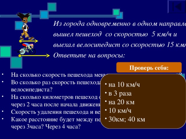 Из города одновременно в одном направлении вышел пешеход со скоростью 5 км/ч и выехал велосипедист со скоростью 15 км/ч. Ответьте на вопросы: Проверь себя: На сколько скорость пешехода меньше скорости велосипедиста? Во сколько раз скорость пешехода меньше скорости велосипедиста? На сколько километров пешеход отстанет от велосипедиста  через 2 часа после начала движения?