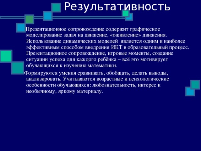 Результативность  Презентационное сопровождение содержит графическое моделирование задач на движение, «оживление» движения. Использование динамических моделей является одним и наиболее эффективным способом внедрения ИКТ в образовательный процесс. Презентационное сопровождение, игровые моменты, создание ситуации успеха для каждого ребёнка – всё это мотивирует обучающихся к изучению математики.  Формируются умения сравнивать, обобщать, делать выводы, анализировать. Учитываются возрастные и психологические особенности обучающихся: любознательность, интерес к необычному, яркому материалу.