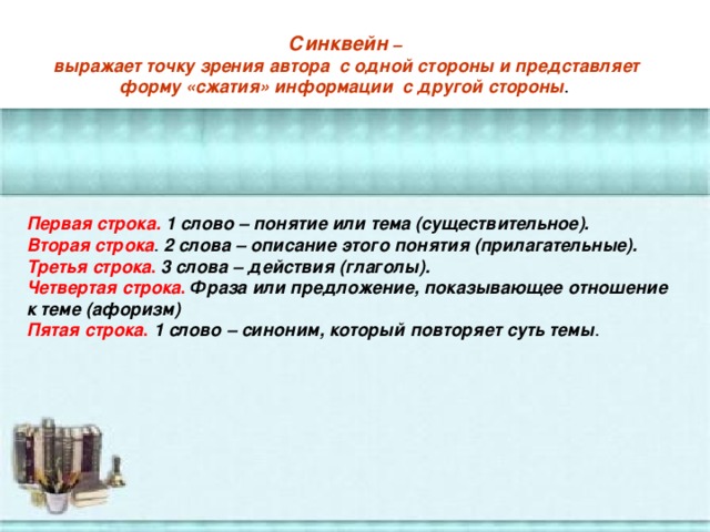 Синквейн –  выражает точку зрения автора  с одной стороны и представляет форму «сжатия» информации с другой стороны .   Первая строка.   1 слово – понятие или тема (существительное). Вторая строка . 2 слова – описание этого понятия (прилагательные). Третья строка .  3 слова – действия (глаголы). Четвертая строка .  Фраза или предложение, показывающее отношение к теме (афоризм) Пятая строка .  1 слово – синоним, который повторяет суть темы .