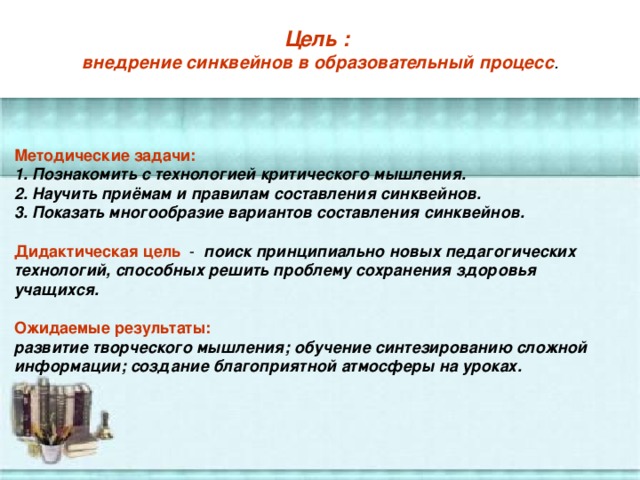 Цель :   внедрение синквейнов в образовательный процесс .   Методические задачи: 1. Познакомить с технологией критического мышления. 2. Научить приёмам и правилам составления синквейнов. 3. Показать многообразие вариантов составления синквейнов.  Дидактическая цель  - поиск принципиально новых педагогических технологий, способных решить проблему сохранения здоровья учащихся.  Ожидаемые результаты: развитие творческого мышления; обучение синтезированию сложной информации; создание благоприятной атмосферы на уроках.