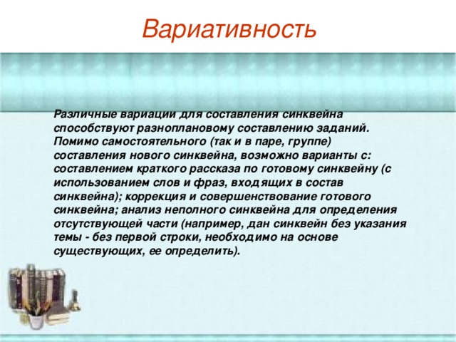 Вариативность   Различные вариации для составления синквейна способствуют разноплановому составлению заданий. Помимо самостоятельного (так и в паре, группе) составления нового синквейна, возможно варианты с: составлением краткого рассказа по готовому синквейну (с использованием слов и фраз, входящих в состав синквейна); коррекция и совершенствование готового синквейна; анализ неполного синквейна для определения отсутствующей части (например, дан синквейн без указания темы - без первой строки, необходимо на основе существующих, ее определить).