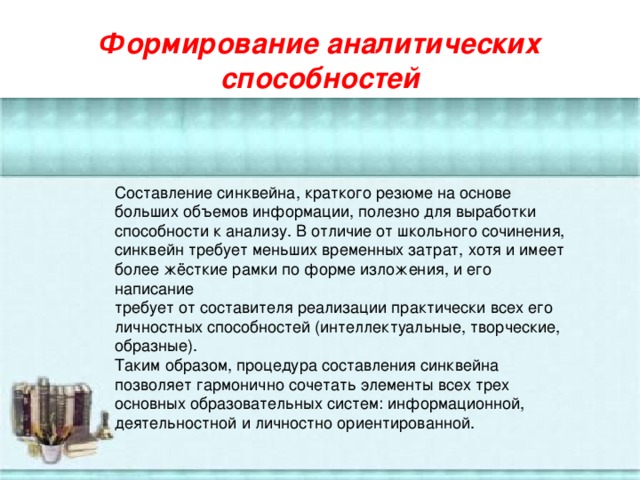 Формирование аналитических способностей Составление синквейна, краткого резюме на основе больших объемов информации, полезно для выработки способности к анализу. В отличие от школьного сочинения, синквейн требует меньших временных затрат, хотя и имеет более жёсткие рамки по форме изложения, и его написание требует от составителя реализации практически всех его личностных способностей (интеллектуальные, творческие, образные). Таким образом, процедура составления синквейна позволяет гармонично сочетать элементы всех трех основных образовательных систем: информационной, деятельностной и личностно ориентированной.