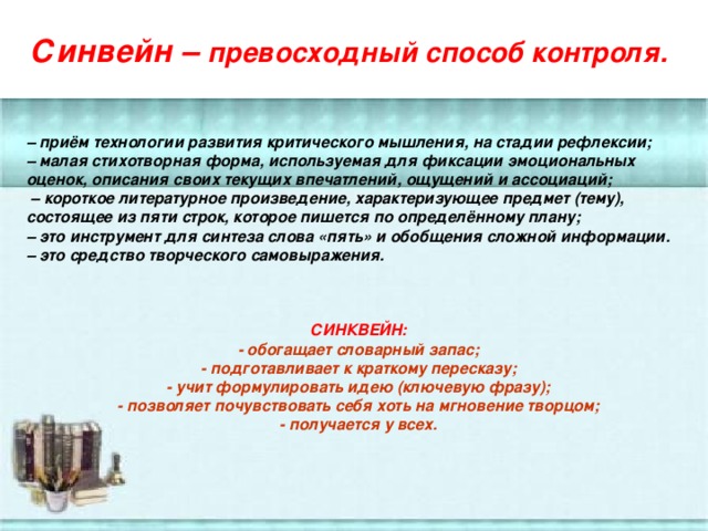 Синвейн – превосходный способ контроля.   – приём технологии развития критического мышления, на стадии рефлексии;   – малая стихотворная форма, используемая для фиксации эмоциональных оценок, описания своих текущих впечатлений, ощущений и ассоциаций; – короткое литературное произведение, характеризующее предмет (тему), состоящее из пяти строк, которое пишется по определённому плану; – это инструмент для синтеза слова «пять» и обобщения сложной информации. – это средство творческого самовыражения.    СИНКВЕЙН: - обогащает словарный запас; - подготавливает к краткому пересказу; - учит формулировать идею (ключевую фразу); - позволяет почувствовать себя хоть на мгновение творцом; - получается у всех.