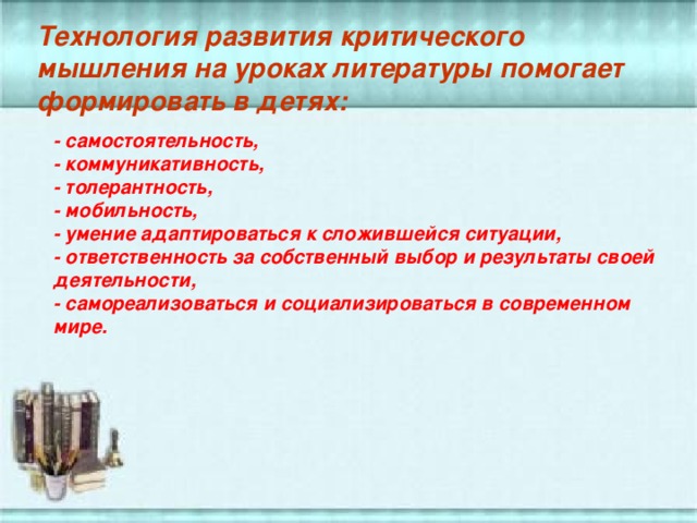 Технология развития критического мышления на уроках литературы помогает формировать в детях: - самостоятельность, - коммуникативность, - толерантность, - мобильность, - умение адаптироваться к сложившейся ситуации, - ответственность за собственный выбор и результаты своей деятельности, - самореализоваться и социализироваться в современном мире.