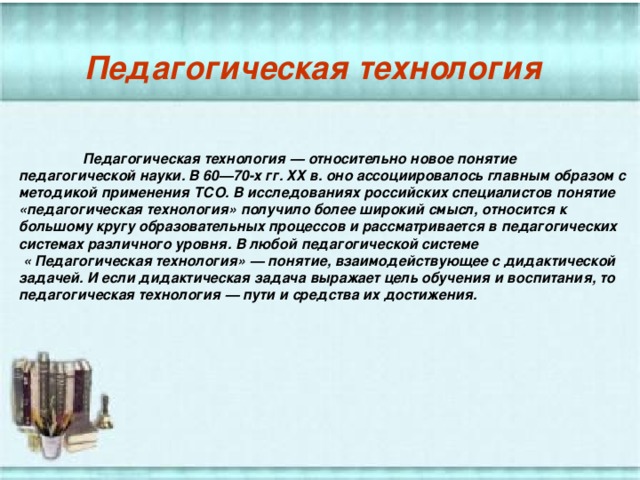 Педагогическая технология  Педагогическая технология — относительно новое понятие педагогической науки. В 60—70-х гг. ХХ в. оно ассоциировалось главным образом с методикой применения ТСО. В исследованиях российских специалистов понятие «педагогическая технология» получило более широкий смысл, относится к большому кругу образовательных процессов и рассматривается в педагогических системах различного уровня. В любой педагогической системе  « Педагогическая технология» — понятие, взаимодействующее с дидактической задачей. И если дидактическая задача выражает цель обучения и воспитания, то педагогическая технология — пути и средства их достижения. 