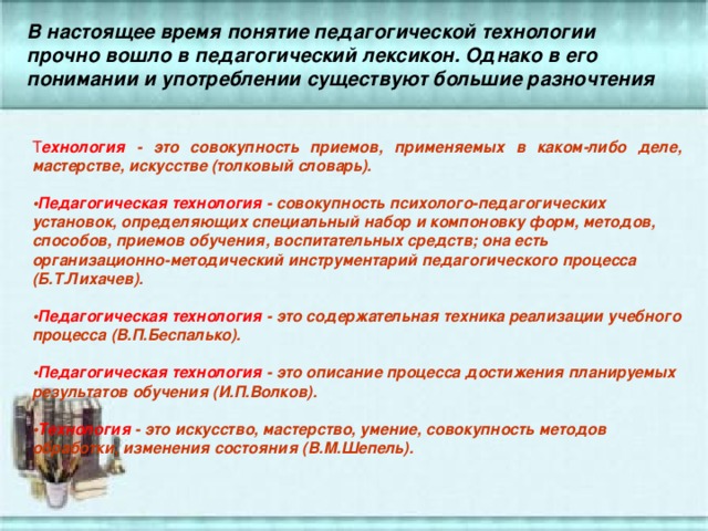 В настоящее время понятие педагогической технологии прочно вошло в педагогический лексикон. Однако в его понимании и употреблении существуют большие разночтения  Т ехнология - это совокупность приемов, применяемых в каком-либо деле, мастерстве, искусстве (толковый словарь).   • Педагогическая технология - совокупность психолого-педагогических установок, определяющих специальный набор и компоновку форм, методов, способов, приемов обучения, воспитательных средств; она есть организационно-методический инструментарий педагогического процесса (Б.Т.Лихачев).    • Педагогическая технология - это содержательная техника реализации учебного процесса (В.П.Беспалько).    • Педагогическая технология - это описание процесса достижения планируемых результатов обучения (И.П.Волков).   • Технология - это искусство, мастерство, умение, совокупность методов обработки, изменения состояния (В.М.Шепель). 