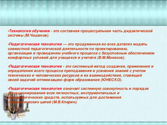 • Технология обучения - это составная процессуальная часть дидактической системы (М.Чошанов).   • Педагогическая технология — это продуманная во всех деталях модель совместной педагогической деятельности по проектированию, организации и проведению учебного процесса с безусловным обеспечением комфортных условий для учащихся и учителя (В.М.Монахов).    • Педагогическая технология - это системный метод создания, применения и определения всего процесса преподавания и усвоения знаний с учетом технических и человеческих ресурсов и их взаимодействия, ставящий своей задачей оптимизацию форм образования (ЮНЕСКО).   • Педагогическая технология означает системную совокупность и порядок функционирования всех личностных, инструментальных и методологических средств, используемых для достижения  педагогических целей (М.В.Кларин). 