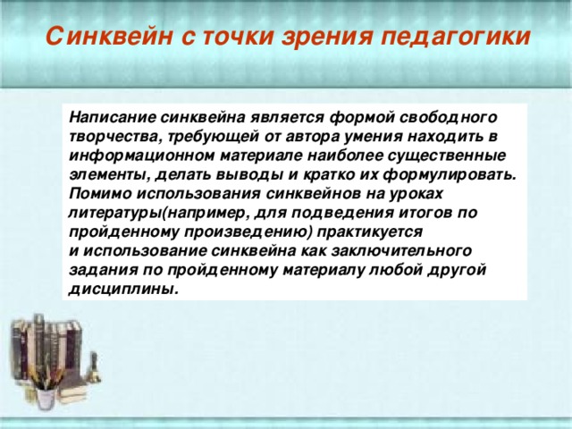 Синквейн с точки зрения педагогики Написание синквейна является формой свободного творчества, требующей от автора умения находить в информационном материале наиболее существенные элементы, делать выводы и кратко их формулировать. Помимо использования синквейнов на уроках литературы(например, для подведения итогов по пройденному произведению) практикуется и использование синквейна как заключительного задания по пройденному материалу любой другой дисциплины.  Синквейн с точки зрения педагогики