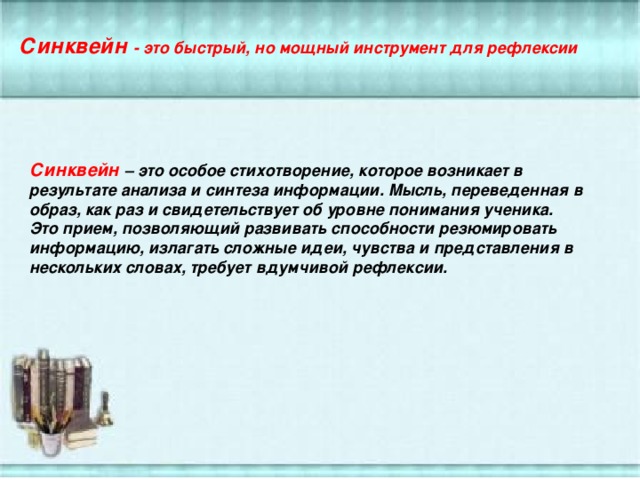 Синквейн - это быстрый, но мощный инструмент для рефлексии Синквейн – это особое стихотворение, которое возникает в результате анализа и синтеза информации. Мысль, переведенная в образ, как раз и свидетельствует об уровне понимания ученика. Это прием, позволяющий развивать способности резюмировать информацию, излагать сложные идеи, чувства и представления в нескольких словах, требует вдумчивой рефлексии.