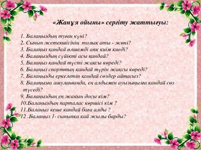 «Жанұя ойыны» сергіту жаттығуы:  1. Балаңыздың туған күні?  2. Сынып жетекшісінің толық аты - жөні?  3. Балаңыз қандай өлшемді аяқ киім киеді?  4. Балаңыздың сүйікті асы қандай?  5. Балаңыз қандай түсті жақсы көреді?  6. Балаңыз спорттың қандай түрін жақсы көреді?  7. Балаңызды еркелетіп қандай сөздер айтасыз?  8. Балаңызға ашуланғанда, ең алдымен ауызыңызға қандай сөз түседі?  9. Балаңыздың ең жақын досы кім? 10.Балаңыздың парталас көршісі кім ? 11.Балаңыз кеше кандай баға алды ? 12 .Балаңыз 1- сыныпқа қай жылы барды?