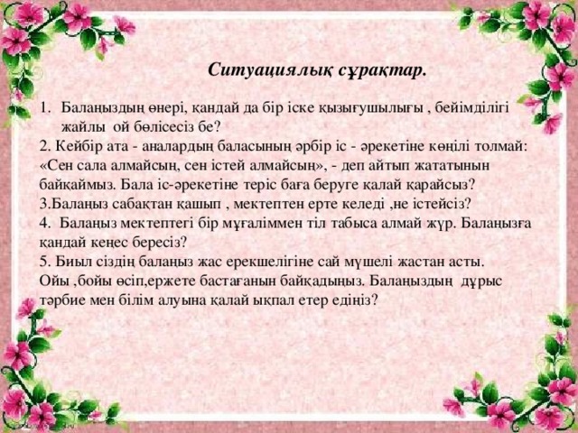 Ситуациялық сұрақтар.  Балаңыздың өнері, қандай да бір іске қызығушылығы , бейімділігі жайлы ой бөлісесіз бе? 2. Кейбір ата - аналардың баласының әрбір іс - әрекетіне көңілі толмай: «Сен сала алмайсың, сен істей алмайсың», - деп айтып жататынын байқаймыз. Бала іс-әрекетіне теріс баға беруге қалай қарайсыз? 3.Балаңыз сабақтан қашып , мектептен ерте келеді ,не істейсіз? 4. Балаңыз мектептегі бір мұғаліммен тіл табыса алмай жүр. Балаңызға қандай кеңес бересіз? 5. Биыл сіздің балаңыз жас ерекшелігіне сай мүшелі жастан асты. Ойы ,бойы өсіп,ержете бастағанын байқадыңыз. Балаңыздың дұрыс тәрбие мен білім алуына қалай ықпал етер едіңіз?