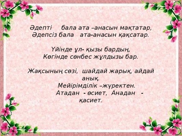 Әдепті     бала ата –анасын мақтатар, Әдепсіз бала ата-анасын қақсатар.  Үйінде ұл- қызы бардың, Көгінде сөнбес жұлдызы бар.  Жақсының сөзі,  шайдай жарық, айдай анық.       Мейірімділік –жүректен.          Атадан  - өсиет,  Анадан   - қасиет.