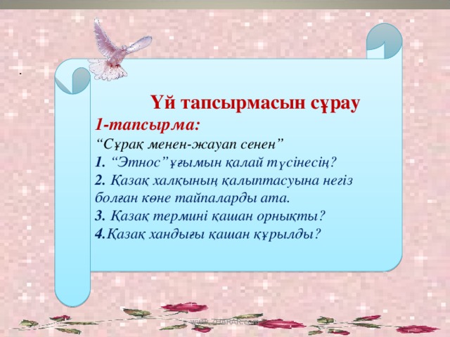 Үй тапсырмасын сұрау 1-тапсырма: “ Сұрақ менен-жауап сенен” 1. “Этнос”ұғымын қалай түсінесің? 2. Қазақ халқының қалыптасуына негіз болған көне тайпаларды ата. 3. Қазақ термині қашан орнықты? 4. Қазақ хандығы қашан құрылды? . www.ZHARAR.com