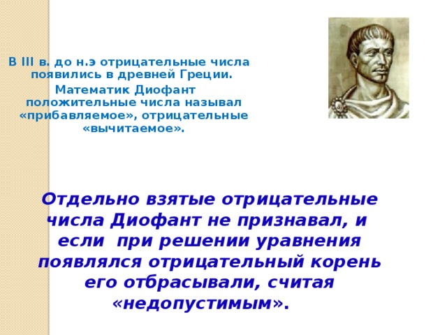 В III в. до н.э отрицательные числа появились в древней Греции. Математик Диофант положительные числа называл «прибавляемое», отрицательные «вычитаемое». Отдельно взятые отрицательные числа Диофант не признавал, и если при решении уравнения появлялся отрицательный корень его отбрасывали, считая «недопустимым ».