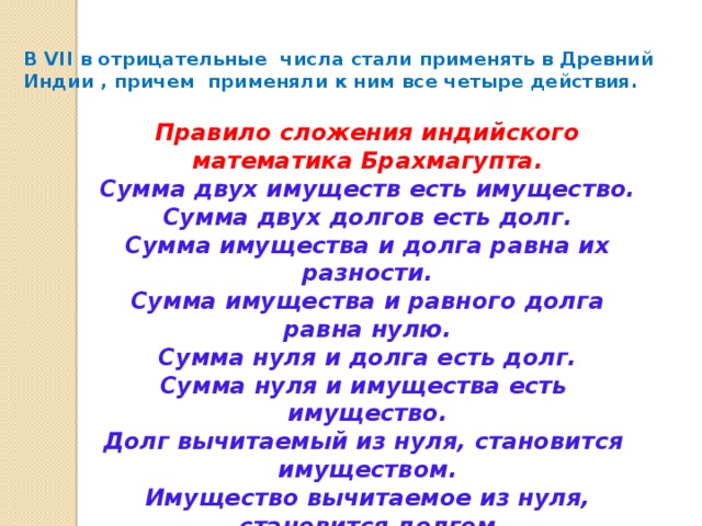 В VII в отрицательные числа стали применять в Древний Индии , причем применяли к ним все четыре действия.   Правило сложения индийского математика Брахмагупта. Сумма двух имуществ есть имущество. Сумма двух долгов есть долг. Сумма имущества и долга равна их разности. Сумма имущества и равного долга равна нулю. Сумма нуля и долга есть долг. Сумма нуля и имущества есть имущество. Долг вычитаемый из нуля, становится имуществом. Имущество вычитаемое из нуля, становится долгом