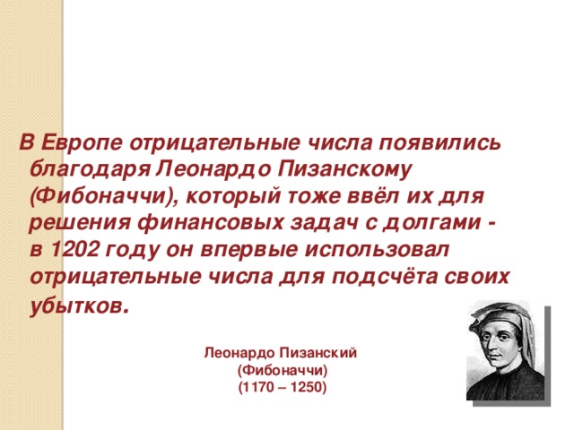В Европе отрицательные числа появились благодаря Леонардо Пизанскому (Фибоначчи), который тоже ввёл их для решения финансовых задач с долгами - в 1202 году он впервые использовал отрицательные числа для подсчёта своих убытков . Леонардо Пизанский (Фибоначчи) (1170 – 1250)